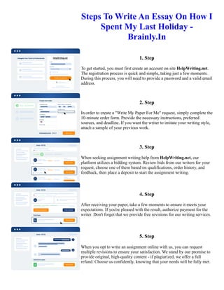 Steps To Write An Essay On How I
Spent My Last Holiday -
Brainly.In
1. Step
To get started, you must first create an account on site HelpWriting.net.
The registration process is quick and simple, taking just a few moments.
During this process, you will need to provide a password and a valid email
address.
2. Step
In order to create a "Write My Paper For Me" request, simply complete the
10-minute order form. Provide the necessary instructions, preferred
sources, and deadline. If you want the writer to imitate your writing style,
attach a sample of your previous work.
3. Step
When seeking assignment writing help from HelpWriting.net, our
platform utilizes a bidding system. Review bids from our writers for your
request, choose one of them based on qualifications, order history, and
feedback, then place a deposit to start the assignment writing.
4. Step
After receiving your paper, take a few moments to ensure it meets your
expectations. If you're pleased with the result, authorize payment for the
writer. Don't forget that we provide free revisions for our writing services.
5. Step
When you opt to write an assignment online with us, you can request
multiple revisions to ensure your satisfaction. We stand by our promise to
provide original, high-quality content - if plagiarized, we offer a full
refund. Choose us confidently, knowing that your needs will be fully met.
Steps To Write An Essay On How I Spent My Last Holiday - Brainly.In Steps To Write An Essay On How I Spent
My Last Holiday - Brainly.In
 