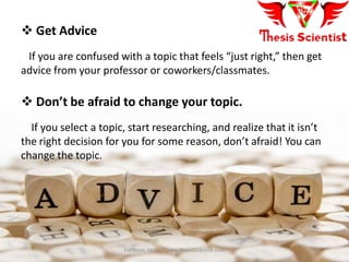  Get Advice
If you are confused with a topic that feels “just right,” then get
advice from your professor or coworkers/classmates.
 Don’t be afraid to change your topic.
If you select a topic, start researching, and realize that it isn’t
the right decision for you for some reason, don’t afraid! You can
change the topic.
For more Https://www.ThesisScientist.com
 