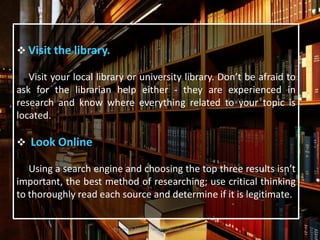  Visit the library.
Visit your local library or university library. Don’t be afraid to
ask for the librarian help either - they are experienced in
research and know where everything related to your topic is
located.
 Look Online
Using a search engine and choosing the top three results isn’t
important, the best method of researching; use critical thinking
to thoroughly read each source and determine if it is legitimate.
For more Https://www.ThesisScientist.com
 