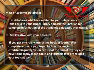  Use Academic Databases
Use databases which are related to your subject only.
Take a trip to your school library and ask the librarian for
complete information of the academic databases they use to.
 Get Creative with your Research
If you get one really interesting book or journal that
completely covers your topic, look in the works
cited/bibliography/reference list at the end of it. They also
have some many more books and journals that are related
your topic as well.
For more Https://www.ThesisScientist.com
 