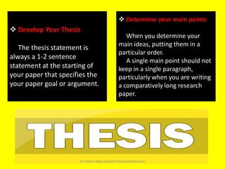  Develop Your Thesis
The thesis statement is
always a 1-2 sentence
statement at the starting of
your paper that specifies the
your paper goal or argument.
 Determine your main points
When you determine your
main ideas, putting them in a
particular order.
A single main point should not
keep in a single paragraph,
particularly when you are writing
a comparatively long research
paper.
For more Https://www.ThesisScientist.com
 
