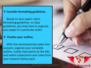  Consider formatting guidelines.
Based on your paper rubric,
formatting guidelines or class
guidelines, you may have to organize
your paper in a particular order.
 Finalize your outline.
With the mentioned tips taken into
account, organize your complete
outline. Justify main points to the left,
and indent subsections and notes from
your research below each.
For more Https://www.ThesisScientist.com
 