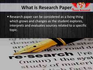  Research paper can be considered as a living thing
which grows and changes as the student explores,
interprets and evaluates sources related to a specific
topic.
What is Research Paper
For more Https://www.ThesisScientist.com
 