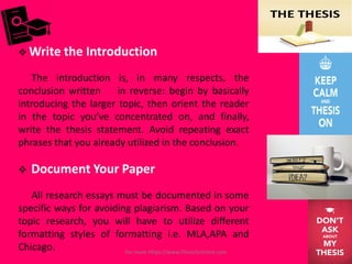  Write the Introduction
The introduction is, in many respects, the
conclusion written in reverse: begin by basically
introducing the larger topic, then orient the reader
in the topic you’ve concentrated on, and finally,
write the thesis statement. Avoid repeating exact
phrases that you already utilized in the conclusion.
 Document Your Paper
All research essays must be documented in some
specific ways for avoiding plagiarism. Based on your
topic research, you will have to utilize different
formatting styles of formatting i.e. MLA,APA and
Chicago. For more Https://www.ThesisScientist.com
 