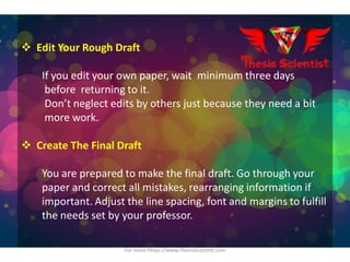  Edit Your Rough Draft
If you edit your own paper, wait minimum three days
before returning to it.
Don’t neglect edits by others just because they need a bit
more work.
 Create The Final Draft
You are prepared to make the final draft. Go through your
paper and correct all mistakes, rearranging information if
important. Adjust the line spacing, font and margins to fulfill
the needs set by your professor.
For more Https://www.ThesisScientist.com
 