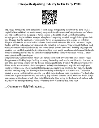 Chicago Meatpacking Industry In The Early 1900 s
The Jungle portrays the harsh conditions of the Chicago meatpacking industry in the early 1900 s.
Jurgis Rudkus and Ona Lukoszaite recently emigrated from Lithuania to Chicago in search of a better
life. The conditions were the cause of Jurgis s injury to his ankle, which led to his frustrating
unemployment. Jurgis and Ona, a couple who planned on getting married, struggled throughout their
time Chicago due the treatment of immigrants. Jurgis always prevailed and assured his wife that
things would soon be better as he had believed in the American dream. The main characters, Jurgis
Rudkus and Ona Lukoszaite, were in pursuit of a better life in America. They believed that hard work
would pay off and they would soon be able to make their dreams come true. Working long days and
working very hard led Jurgis to believe that something great would soon happen to him and his family.
It truly is amazing how he had the utmost confidence that their family would soon receive ... Show
more content on Helpwriting.net ...
She prematurely went into labor, which kills her and their child. Devastated by what he saw, Jurgis
disappears on a drinking binge. Making no money, becoming an alcoholic, and his wife s death threw
him into a downward spiral where he thought nothing could make it worse. All of his problems were
driven by the poor treatment of the immigrants. Nobody cared enough to help him and employers
would keep the people who would settle for less pay, no matter what problems they had. The Jungle
truly is a touching story that depicts just how bad being an immigrant in America was. They often
worked in worse conditions than anybody else while those in charge lived comfortably. The book also
shows how hopeful some wear and how strictly they believed in the so called American dream. Jurgis
was a strong spirited man, which often helped his family. Ona, seeing her husband work as hard as he
did, trusted his feelings that they would soon make it out of the hole they were stuck
... Get more on HelpWriting.net ...
 
