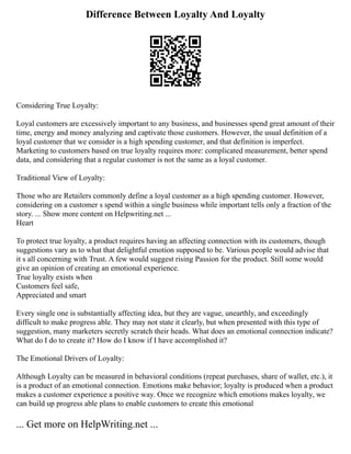 Difference Between Loyalty And Loyalty
Considering True Loyalty:
Loyal customers are excessively important to any business, and businesses spend great amount of their
time, energy and money analyzing and captivate those customers. However, the usual definition of a
loyal customer that we consider is a high spending customer, and that definition is imperfect.
Marketing to customers based on true loyalty requires more: complicated measurement, better spend
data, and considering that a regular customer is not the same as a loyal customer.
Traditional View of Loyalty:
Those who are Retailers commonly define a loyal customer as a high spending customer. However,
considering on a customer s spend within a single business while important tells only a fraction of the
story. ... Show more content on Helpwriting.net ...
Heart
To protect true loyalty, a product requires having an affecting connection with its customers, though
suggestions vary as to what that delightful emotion supposed to be. Various people would advise that
it s all concerning with Trust. A few would suggest rising Passion for the product. Still some would
give an opinion of creating an emotional experience.
True loyalty exists when
Customers feel safe,
Appreciated and smart
Every single one is substantially affecting idea, but they are vague, unearthly, and exceedingly
difficult to make progress able. They may not state it clearly, but when presented with this type of
suggestion, many marketers secretly scratch their heads. What does an emotional connection indicate?
What do I do to create it? How do I know if I have accomplished it?
The Emotional Drivers of Loyalty:
Although Loyalty can be measured in behavioral conditions (repeat purchases, share of wallet, etc.), it
is a product of an emotional connection. Emotions make behavior; loyalty is produced when a product
makes a customer experience a positive way. Once we recognize which emotions makes loyalty, we
can build up progress able plans to enable customers to create this emotional
... Get more on HelpWriting.net ...
 