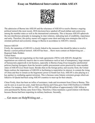 Essay on Multilateral Intervention within ASEAN
The admission of Burma into ASEAN and the reluctance of ASEAN to resolve Burma s ongoing
political turmoil (the most recent, 2010 elections) have sparked off much debate and controversy
among the member states as well as the international community. This is because ASEAN upheavals
the non interference principle in managing its inter relations, indicating lack of credibility, importance
and unity. Therefore, this policy memo will suggest some short and long term strategies that will re
orientate political and economic change in Burma in accordance to ASEAN s interest.
Interest ASEAN
Firstly, the reputation of ASEAN is closely linked to the measures that should be taken to resolve
Burma s current political turmoil. ASEAN has been ... Show more content on Helpwriting.net ...
Regional Stake Holders
United States
The United States are negotiating on free trade agreements (TIFA) with ASEAN, though the
negotiations are relatively inactive due to some hindrances such as lack of transparency, large amount
of bureaucratic paperwork to do business, especially in Burma (Aung Zwa) inequality (preferential
policies) barring foreigners from the lucrative public procurement sector practiced by some member
states of ASEAN (Lee Hock Guan). Besides that on the foreign policy and security front, the United
States realizes the importance of ASEAN in facilitating to materialize its interest, to contain the rising
of China and thus to remain as the hegemonic power in South East Asia. ASEAN is also playing as a
key partner in combating against terrorism. This is because some Islamic extremist groups which are
linked to Al Qaeda had been using ASEAN countries to meet up for their attacks.
China Firstly, there has been an influx of assistance, trade and investment from China to Burma. This
can be seen as in just ten years, trade between Burma and China grew from US$15million to US$800
million. For instance, from 1991 to 1995, about $US740 million of approximately US$1 billion in
arms purchased by Burma came from China. Therefore, China maintains a good relation with Burma
because Burma had been importing its military hardware. Secondly,
... Get more on HelpWriting.net ...
 