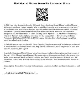 How Mourad Mazouz Started his Restaurant, Sketch
In 2001, just after signing the lease for 9 Conduit Street, London a Grade II listed building Mourad
Mazouz went to Paris. Not yet knowing what he would do inside he went on a mission to find a chef
to collaborate with. Mazouz was already a reputable and successful restaurateur with his celebrated
restaurants Au Bascou and 404 in Paris as well as Momo in London. The listed townhouse was
designed as the private residence of James Viner by James Wyatt in 1779. After that it filled many
roles over the years including being converted into the headquarters of Royal Society of British
Architects (RIBA) from 1887 1909. In 1954 it became Christian Dior s first boutique where Dior
stored his collections in London.
In Paris Mazouz set up a meeting with Pierre Gagnaire, My plan was to ask if he had someone in mind
in his kitchen for this venture, but he said, Why not me? I freaked out, I had not planned to work with
a master. But I said, That s great!
It reminded Gagnaire of Saint Étienne where his restaurant had gone bankrupt during the recession of
the early 1990s. Mazouz later elaborated His restaurant was doing molecular food before anyone else,
so for me the story of Sketch, and our friendship, started with his old restaurant. He s told me a few
times since, that for him, Sketch is like a revenge: while it couldn t work in Saint Étienne, it could in
London.
Spanning two floors of this building, Sketch contains a tearoom, two bars and three restaurants as well
as
... Get more on HelpWriting.net ...
 