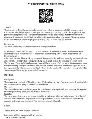 Violating Personal Space Essay
Abstract
This is report is about the reactions of personal space when invaded. A total of 20 strangers were
tested to see how different genders and ages react to strangers coming to close. The experiment took
place in Woden plaza where a student stood behind a subject and watched there reaction from the
closeness. It was found that 60% of the subjects did react to the close proximities. This reports also
shows different theories to why people act the way they do when they feel violated.
Introduction
The effect of violating the personal space of solitary individuals.
According to Paatjes and Shwartz(1993) personal space is an invisible barrier that humans extend
around themselves which they like to keep others from entering. The ... Show more content on
Helpwriting.net ...
4. Intimate distance this space is between the 0.5 metres and the body and is usually set for family and
close friends. The individual feels comfortable and relaxed enough for someone to be that close.
The purpose of this study is to know and record different people of all age s reaction to personal space
being invaded by strangers. There had been another research conducted on the same topic and both
this report and the other are similar as they both get similar results. The results have been predicted to
vary among different age groups and different times.
METHOD
Participants
This experience consisted of 20 subjects from Woden plaza varying of age and gender. It also included
one student who was going to conduct the experiment.
Materials
The Materials that were used to measure the experiment where a pen and paper to record the reactions
of the subjects being tested, and the subjects themselves.
Procedure
The participants that were going to test the subjects, rode an escalator up and down and stood behind
someone and waited until the person noticed they were there then the subject waited until off the
escalator and noted what happened. This happened with all 20 people.
Results
Table 1: Personal space reaction timetable.
Participant AGE approx gender (F M) reaction
1 20 25 F moved forward
 