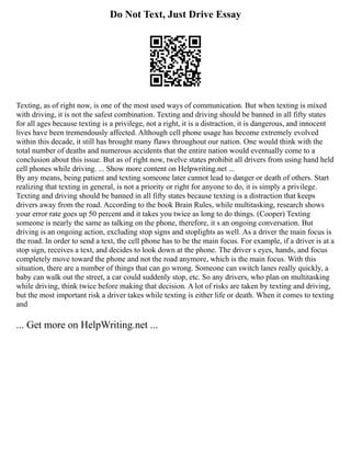 Do Not Text, Just Drive Essay
Texting, as of right now, is one of the most used ways of communication. But when texting is mixed
with driving, it is not the safest combination. Texting and driving should be banned in all fifty states
for all ages because texting is a privilege, not a right, it is a distraction, it is dangerous, and innocent
lives have been tremendously affected. Although cell phone usage has become extremely evolved
within this decade, it still has brought many flaws throughout our nation. One would think with the
total number of deaths and numerous accidents that the entire nation would eventually come to a
conclusion about this issue. But as of right now, twelve states prohibit all drivers from using hand held
cell phones while driving. ... Show more content on Helpwriting.net ...
By any means, being patient and texting someone later cannot lead to danger or death of others. Start
realizing that texting in general, is not a priority or right for anyone to do, it is simply a privilege.
Texting and driving should be banned in all fifty states because texting is a distraction that keeps
drivers away from the road. According to the book Brain Rules, while multitasking, research shows
your error rate goes up 50 percent and it takes you twice as long to do things. (Cooper) Texting
someone is nearly the same as talking on the phone, therefore, it s an ongoing conversation. But
driving is an ongoing action, excluding stop signs and stoplights as well. As a driver the main focus is
the road. In order to send a text, the cell phone has to be the main focus. For example, if a driver is at a
stop sign, receives a text, and decides to look down at the phone. The driver s eyes, hands, and focus
completely move toward the phone and not the road anymore, which is the main focus. With this
situation, there are a number of things that can go wrong. Someone can switch lanes really quickly, a
baby can walk out the street, a car could suddenly stop, etc. So any drivers, who plan on multitasking
while driving, think twice before making that decision. A lot of risks are taken by texting and driving,
but the most important risk a driver takes while texting is either life or death. When it comes to texting
and
... Get more on HelpWriting.net ...
 
