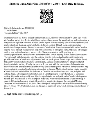Michelle Julia Anderson- 250848884. 2230E- Erin Orr. Tuesday,
Michelle Julia Anderson 250848884
2230E Erin Orr
Tuesday, February 7th, 2017
Multiculturalism has played a significant role in Canada, since its establishment 40 years ago. Much
of Canadian society is reflective of different cultures from around the world making multiculturalism a
very relevant topic to Canadians. While it can be argued that the majority of Canadians are in favor of
multiculturalism, there are some who hold a different opinion. Though some critics claim that
multiculturalism promotes a form of hyphenated Canadianism that exacerbates divisions in Canadian
society based on such characteristics like ethnic, minority, or immigrant status, the social advantages
such as how multiculturalism is a source of ... Show more content on Helpwriting.net ...
Minority groups have served multiple different business sectors helping overall benefit our economy.
The paragraph will also divulge into the political benefits both multiculturalism and immigrants
provide to Canada. Canada sees high rates of political participation from foreign born citizens due to
the country s multiculturalist nature. Economically, Canada is fortunate to have a high number of
immigrants in its territory. Finally, the paper will conclude with the explanation of alternatives to
multiculturalism. These alternatives are typically considered negative which will further illustrate why
immigrants and a multicultural society is important to Canada. Multiculturalism is a crucial aspect to
Canada in which it diminishes the divisions in Canadian society based on one s race, religion, and
culture. Social advantages of multiculturalism in Canada prove to be very beneficial to Canadian
society. When discussing multiculturalism in regards to its use and policies in Canada, it is important
to first, give its definition as well as explain its history. Multiculturalism relates to or is made up of
several different cultures and is typically used to as an adjective to describe a society (Merriam
Webster). Multiculturalism is not just a fixed concept or a simple idea; it is a multidimensional entity
(Guo + Wong, 107). Multiculturalism can be seen as a catch all term, which encompasses the fusion or
interaction
... Get more on HelpWriting.net ...
 