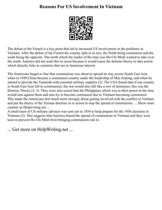 Reasons For US Involvement In Vietnam
The defeat of the French is a key point that led to increased US involvement in the problems in
Vietnam. After the defeat of the French the country split in to two, the North being communist and the
south being the opposite. The north which the leader of the time was Ho Chi Minh wanted to take over
the south. America did not want this to occur because it would cause the domino theory to take action
which directly links to countries that are in American interest.
The Americans began to fear that communism was about to spread its way across South East Asia
when in 1949 China became a communist country under the leadership of Mao Zedong, and when he
started to provide the Vietminh with essential military supplies (2). The USA feared that if one country
in South East Asia fell to communism, the rest would also fall like a row of dominoes, this was the
Domino Theory (2, 3). They were also scared that the Philippines which was in their power at the time
would turn against them and also try to become communist due to Vietnam becoming communist.
This made the Americans feel much more strongly about getting involved with the conflict in Vietnam
and put the theory of the Truman doctrine in to action to stop the spread of communism. ... Show more
content on Helpwriting.net ...
A small team of US military advisers was sent out in 1954 to help prepare for the 1956 elections in
Vietnam (3). This suggests that America feared the spread of communism in Vietnam and they were
keen to prevent Ho Chi Minh from bringing communism rule to
... Get more on HelpWriting.net ...
 