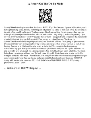 A Report On The On Bp Meds
Jeremy! Good morning sweet cakes. Send me a SIGN! Why? Just because. I passed a Mac dump truck
last night coming home. Jeremy, Its to the point I figure Ill see a line of mini s on fire (I did see one on
the side of the road 2 nights ago). You know everything I see and hear I relate to you... I do have to
come get my blood pressure medicine, YES Im on BP meds.. only 10mg (I believe its genetic)... plus
its been pretty normal since I lost 60 pounds! So hopefully I can get off of it sometime. But I am not to
worried, it just add it to my daily cocktail. Plus you get my blood flowing. You know my
Johnna/Todd/Lavania/Dale are going to Orlando the first week of June. I was going to go with them
(Johnna and todd were even going to swing by and pick me up). They invited Barbara as well. I was
looking forward to it, I had nothing else better to living in ATL, except for buying my own
condo/house my goal was by the end of next october (live in shit on solace for 2 years without a car
and hopefully save up enough for a downpayment). You probably already know all of this. The point
being I don t want to go without you. We both know if I go I ll think about what it what it d be like
with you there and how much I would love it. I m sure you are a billionaire so we could potentially get
our ownnnn spot where they are staying and even make Barbara tag along with us and MASON!
Along with anyone else you want. TELL ME HOW AMAZING THAT WOULD BE? exactly...
phenomenal. I don t know
... Get more on HelpWriting.net ...
 