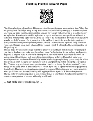 Plumbing Plumber Research Paper
We all use plumbing all year long. This means plumbing problems can happen at any time. When they
do getting them fixed right away is very important so it doesn t end up costing you more money later
on. There are many plumbing problems that you can fix yourself without having to spend the money
on a plumber. Knowing when to hire a plumber is a good idea because some problems will need to
definitely be handled by a professional. Here are some of the most common problems when a plumber
may be needed if you can t fix it yourself or if the problem is too big for your limited experience. 1.
Faulty faucets Unless you are plumber yourself you don t want to try and replace a faulty faucets on
your own. This can cause many other problems you don t need. 2. Clogged ... Show more content on
Helpwriting.net ...
Instead hire a professional licensed plumber to ensure it is fixed right from the start. For example if
you live in San Francisco make sure the plubmer has a California state license and any local permits
required to do your work. 5. Hot water running out in your water heater Hot water is essential for
doing many different things such as washing dishes or taking a shower. If your hot water keeps
running out then a professional is definitely needed. 6. Getting your plumbing system ready for winter
It is always a smart choice to have a plumber look at your plumbing system before the cold weather
hits. This can help to eliminate many problems that could occur during the winter months if certain
things are not done. Even in San Francisco! 7. Frozen pipes This is a problem that many people have
to deal with. There are ways to get your pipes unfrozen yourself but unless you have experience it is
not a good idea to try. You could end up with bigger problems if you do. 8. Low water pressure
Having water pressure is important to also do many things in your home. A professional can tell you
why the water pressure is low and will easily be able to fix
... Get more on HelpWriting.net ...
 