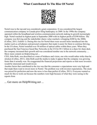 What Contributed To The Rise Of Nortel
Nortel rose to the top and was considered a giant corporation. It was considered the largest
communication company in Canada prior filing bankruptcy in 2009. In the 1990s the company
operated within the broadband and wireless communication network making its growth increasingly
high. Nortel reached its highest peak in September 2000 with its highest profit of $390 billion. The
company was thriving and the stakeholder shares value reached a whopping $200 by the 2000s
(Collins, 2011, Exhibit 1). During this rise for Nortel there were several items introduced into the
market such as cell phones and personal computers that made it easier for them to continue thriving.
In the US alone, Nortel installed over 50 million of optical cables within three years. When they
purchased the San Francisco based Bay Networks in the US for $9.1 billion in a share for share deal,
the company increased their growth and was considered number one in the network community. ...
Show more content on Helpwriting.net ...
CEO, John Roth, was described as a man of boldness and vision, one who would rather strike than be
stricken (Collins, 2011). John Roth used the media to make it appear that the company was growing
faster than it actually was. He exaggerated the financial projections and reports so that more investors
would be interested and would invest.
Another factor that contributed to the rise was that the consumer s expectations were very high and
that made them want to invest more in Nortel. The problem was with investor expectations. The stock
was priced for perfection and now the news is less than perfect (Collins, 2011). Everyone wanted so
much for this to work out because the numbers were high because of what they were seeing in the
reports from
... Get more on HelpWriting.net ...
 