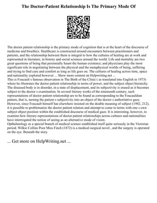 The Doctor-Patient Relationship Is The Primary Mode Of
The doctor patient relationship is the primary mode of cognition that is at the heart of the discourse of
medicine and bioethics. Healthcare is constructed around encounters between practitioners and
patients, and the relationship between them is integral to how the cultures of healing are at work and
represented in literature, in history and social sciences around the world. Life and mortality are two
great questions of being that perennially haunt the human existence; and physicians play the most
significant role in negotiating between the physical and the metaphysical worlds of being, suffering
and trying to find cure and comfort as long as life goes on. The cultures of healing across time, space
and nationality explored however ... Show more content on Helpwriting.net ...
This is Foucault s famous observation in The Birth of the Clinic ( as translated into English in 1973)
where he illustrates the doctor patient relationship in terms of power, and the subject object hierarchy.
The diseased body is in disorder, in a state of displacement, and its subjectivity is erased as it becomes
subject to the doctor s examination. In several literary works of the nineteenth century, such
representations of doctor patient relationship are to be found as corresponding to the Foucauldian
pattern, that is, turning the patient s subjectivity into an object of the doctor s authoritative gaze.
However, since Foucault himself has elsewhere insisted on the double meaning of subject (1982, 212),
it is possible to problematize the doctor patient relation and attempt to come to terms with one s own
subject object position within the established discourse of medical gaze. It is interesting, however, to
examine how literary representations of doctor patient relationships across cultures and nationalities
have interrogated the notion of seeing as an alternative mode of vision.
Opthalmology as a special branch of medical science established itself quite seriously in the Victorian
period. Wilkie Collins Poor Miss Finch (1872) is a medical surgical novel , and the surgery is operated
on the eye. Beneath the story
... Get more on HelpWriting.net ...
 