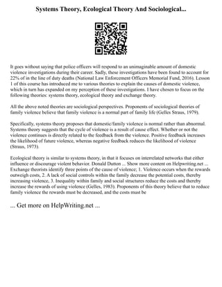 Systems Theory, Ecological Theory And Sociological...
It goes without saying that police officers will respond to an unimaginable amount of domestic
violence investigations during their career. Sadly, these investigations have been found to account for
22% of in the line of duty deaths (National Law Enforcement Officers Memorial Fund, 2016). Lesson
1 of this course has introduced me to various theories to explain the causes of domestic violence,
which in turn has expanded on my perception of these investigations. I have chosen to focus on the
following theories: systems theory, ecological theory and exchange theory.
All the above noted theories are sociological perspectives. Proponents of sociological theories of
family violence believe that family violence is a normal part of family life (Gelles Straus, 1979).
Specifically, systems theory proposes that domestic/family violence is normal rather than abnormal.
Systems theory suggests that the cycle of violence is a result of cause effect. Whether or not the
violence continues is directly related to the feedback from the violence. Positive feedback increases
the likelihood of future violence, whereas negative feedback reduces the likelihood of violence
(Straus, 1973).
Ecological theory is similar to systems theory, in that it focuses on interrelated networks that either
influence or discourage violent behavior. Donald Dutton ... Show more content on Helpwriting.net ...
Exchange theorists identify three points of the cause of violence; 1. Violence occurs when the rewards
outweigh costs, 2. A lack of social controls within the family decrease the potential costs, thereby
increasing violence, 3. Inequality within family and social structures reduce the costs and thereby
increase the rewards of using violence (Gelles, 1983). Proponents of this theory believe that to reduce
family violence the rewards must be decreased, and the costs must be
... Get more on HelpWriting.net ...
 