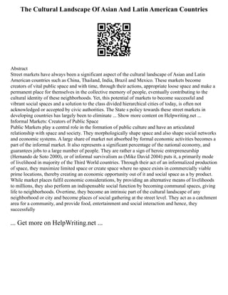 The Cultural Landscape Of Asian And Latin American Countries
Abstract
Street markets have always been a significant aspect of the cultural landscape of Asian and Latin
American countries such as China, Thailand, India, Brazil and Mexico. These markets become
creators of vital public space and with time, through their actions, appropriate loose space and make a
permanent place for themselves in the collective memory of people, eventually contributing to the
cultural identity of these neighborhoods. Yet, this potential of markets to become successful and
vibrant social spaces and a solution to the class divided hierarchical cities of today, is often not
acknowledged or accepted by civic authorities. The State s policy towards these street markets in
developing countries has largely been to eliminate ... Show more content on Helpwriting.net ...
Informal Markets: Creators of Public Space
Public Markets play a central role in the formation of public culture and have an articulated
relationship with space and society. They morphologically shape space and also shape social networks
and economic systems. A large share of market not absorbed by formal economic activities becomes a
part of the informal market. It also represents a significant percentage of the national economy, and
guarantees jobs to a large number of people. They are rather a sign of heroic entrepreneurship
(Hernando de Soto 2000), or of informal survivalism as (Mike David 2004) puts it, a primarily mode
of livelihood in majority of the Third World countries. Through their act of an informalized production
of space, they maximize limited space or create space where no space exists in commercially viable
prime locations, thereby creating an economic opportunity out of it and social space as a by product.
While market places fulfil economic considerations, by providing an alternative means of livelihoods
to millions, they also perform an indispensable social function by becoming communal spaces, giving
life to neighborhoods. Overtime, they become an intrinsic part of the cultural landscape of any
neighborhood or city and become places of social gathering at the street level. They act as a catchment
area for a community, and provide food, entertainment and social interaction and hence, they
successfully
... Get more on HelpWriting.net ...
 