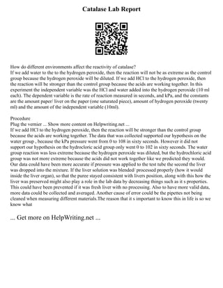 Catalase Lab Report
How do different environments affect the reactivity of catalase?
If we add water to the to the hydrogen peroxide, then the reaction will not be as extreme as the control
group because the hydrogen peroxide will be diluted. If we add HCl to the hydrogen peroxide, then
the reaction will be stronger than the control group because the acids are working together. In this
experiment the independent variable was the HCl and water added into the hydrogen peroxide (10 ml
each). The dependent variable is the rate of reaction measured in seconds, and kPa, and the constants
are the amount paper/ liver on the paper (one saturated piece), amount of hydrogen peroxide (twenty
ml) and the amount of the independent variable (10ml).
Procedure
Plug the vernier ... Show more content on Helpwriting.net ...
If we add HCl to the hydrogen peroxide, then the reaction will be stronger than the control group
because the acids are working together. The data that was collected supported our hypothesis on the
water group , because the kPa pressure went from 0 to 108 in sixty seconds. However it did not
support our hypothesis on the hydrocloric acid group only went 0 to 102 in sixty seconds. The water
group reaction was less extreme because the hydrogen peroxide was diluted, but the hydrochloric acid
group was not more extreme because the acids did not work together like we predicted they would.
Our data could have been more accurate if pressure was applied to the test tube the second the liver
was dropped into the mixture. If the liver solution was blended/ processed properly (how it would
inside the liver organ), so that the puree stayed consistent with livers position, along with this how the
liver was preserved might also play a role in the lab data by decreasing things such as it s properties.
This could have been prevented if it was fresh liver with no processing. Also to have more valid data,
more data could be collected and averaged. Another cause of error could be the pipettes not being
cleaned when measuring different materials.The reason that it s important to know this in life is so we
know what
... Get more on HelpWriting.net ...
 