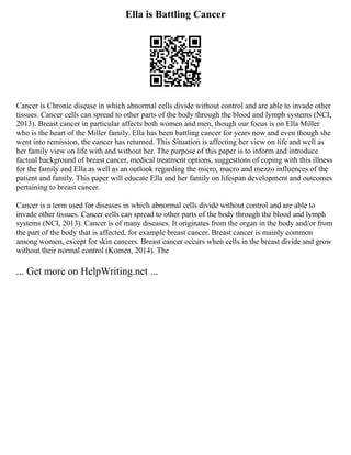 Ella is Battling Cancer
Cancer is Chronic disease in which abnormal cells divide without control and are able to invade other
tissues. Cancer cells can spread to other parts of the body through the blood and lymph systems (NCI,
2013). Breast cancer in particular affects both women and men, though our focus is on Ella Miller
who is the heart of the Miller family. Ella has been battling cancer for years now and even though she
went into remission, the cancer has returned. This Situation is affecting her view on life and well as
her family view on life with and without her. The purpose of this paper is to inform and introduce
factual background of breast cancer, medical treatment options, suggestions of coping with this illness
for the family and Ella as well as an outlook regarding the micro, macro and mezzo influences of the
patient and family. This paper will educate Ella and her family on lifespan development and outcomes
pertaining to breast cancer.
Cancer is a term used for diseases in which abnormal cells divide without control and are able to
invade other tissues. Cancer cells can spread to other parts of the body through the blood and lymph
systems (NCI, 2013). Cancer is of many diseases. It originates from the organ in the body and/or from
the part of the body that is affected, for example breast cancer. Breast cancer is mainly common
among women, except for skin cancers. Breast cancer occurs when cells in the breast divide and grow
without their normal control (Komen, 2014). The
... Get more on HelpWriting.net ...
 