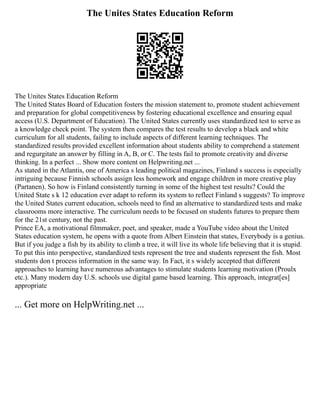 The Unites States Education Reform
The Unites States Education Reform
The United States Board of Education fosters the mission statement to, promote student achievement
and preparation for global competitiveness by fostering educational excellence and ensuring equal
access (U.S. Department of Education). The United States currently uses standardized test to serve as
a knowledge check point. The system then compares the test results to develop a black and white
curriculum for all students, failing to include aspects of different learning techniques. The
standardized results provided excellent information about students ability to comprehend a statement
and regurgitate an answer by filling in A, B, or C. The tests fail to promote creativity and diverse
thinking. In a perfect ... Show more content on Helpwriting.net ...
As stated in the Atlantis, one of America s leading political magazines, Finland s success is especially
intriguing because Finnish schools assign less homework and engage children in more creative play
(Partanen). So how is Finland consistently turning in some of the highest test results? Could the
United State s k 12 education ever adapt to reform its system to reflect Finland s suggests? To improve
the United States current education, schools need to find an alternative to standardized tests and make
classrooms more interactive. The curriculum needs to be focused on students futures to prepare them
for the 21st century, not the past.
Prince EA, a motivational filmmaker, poet, and speaker, made a YouTube video about the United
States education system, he opens with a quote from Albert Einstein that states, Everybody is a genius.
But if you judge a fish by its ability to climb a tree, it will live its whole life believing that it is stupid.
To put this into perspective, standardized tests represent the tree and students represent the fish. Most
students don t process information in the same way. In Fact, it s widely accepted that different
approaches to learning have numerous advantages to stimulate students learning motivation (Proulx
etc.). Many modern day U.S. schools use digital game based learning. This approach, integrat[es]
appropriate
... Get more on HelpWriting.net ...
 