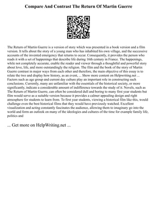 Compare And Contrast The Return Of Martin Guerre
The Return of Martin Guerre is a version of story which was presented in a book version and a film
version. It tells about the story of a young man who has inhabited his own village, and the successive
accounts of the invented emergency that returns to occur. Consequently, it provides the person who
reads it with a set of happenings that describe life during 16th century in France. The happenings,
while not completely accurate, enable the reader and viewer through a thoughtful and powerful story
about love, life, and more outstandingly the religion. The film and the book of the story of Martin
Guerre contrast in major ways from each other and therefore, the main objective of this essay is to
relate the two and display how history, as an event, ... Show more content on Helpwriting.net ...
Factors such as age group and current day culture play an important role in constructing such
conclusions. Currently, many are unfamiliar with the essentials of the historical society, or more
significantly, indicate a considerable amount of indifference towards the study of it. Novels, such as
The Return of Martin Guerre, can often be considered dull and boring to many first year students but
film would serve as a suitable version because it provides a calmer appealing design and right
atmosphere for students to learn from. To first year students, viewing a historical film like this, would
challenge even the best historical films that they would have previously watched. Excellent
visualization and acting constantly fascinates the audience, allowing them to imaginary go into the
world and form an outlook on many of the ideologies and cultures of the time for example family life,
politics and
... Get more on HelpWriting.net ...
 