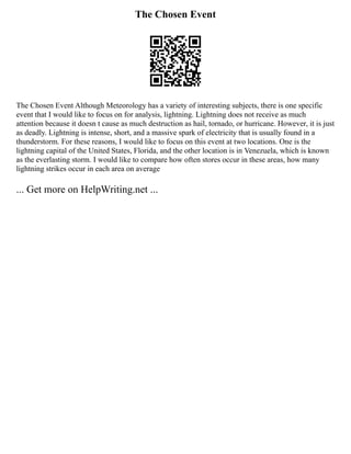 The Chosen Event
The Chosen Event Although Meteorology has a variety of interesting subjects, there is one specific
event that I would like to focus on for analysis, lightning. Lightning does not receive as much
attention because it doesn t cause as much destruction as hail, tornado, or hurricane. However, it is just
as deadly. Lightning is intense, short, and a massive spark of electricity that is usually found in a
thunderstorm. For these reasons, I would like to focus on this event at two locations. One is the
lightning capital of the United States, Florida, and the other location is in Venezuela, which is known
as the everlasting storm. I would like to compare how often stores occur in these areas, how many
lightning strikes occur in each area on average
... Get more on HelpWriting.net ...
 