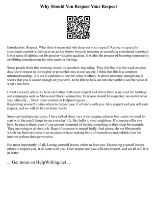 Why Should You Respect Your Respect
Introduction: Respect. What does it mean and who deserves your respect? Respect is generally
considered a positive feeling or an action shown towards someone or something considered important.
It is a sense of admiration for good or valuable qualities. It is also the process of honoring someone by
exhibiting consideration for their needs or feelings.
Some people think that showing respect is somehow degrading. They feel that it is the weak peoples
duty show respect to the mighty or powerful ones in our society. I think that this is a complete
misunderstanding. It is not a weakness to see the value in others. It shows immense strength and it
shows that you is secure enough on your own, to be able to look out into the world to see the value in
what s out there.
I want a society where we treat each other with more respect and where there is no need for hashtags
and campaigns such as Metoo and Blacklivesmatcher. Everyone should be respected, no matter what
your ethnicity ... Show more content on Helpwriting.net ...
Respecting yourself invites others to respect you. It all starts with you. Give respect and you will earn
respect, and we will all live in better world.
Summary/ending/conclusion: I have talked about very wide ranging subjects but maybe we need to
start with the small things in our everyday life. Say hello to your neighbour. If someone offer you
help, be nice to them, even if you are not interested of buying something in their shop for exemple.
They are trying to do their job. React if someone is treated badly. And please, do not film people
which has been involved in an accident or have making fools of themselves and publish it on the
internet without their permission.
But most importantly of all; Loving yourself invites others to love you. Respecting yourself invites
others to respect you. It all starts with you. Give respect and you will earn respect, and we all will live
in better
... Get more on HelpWriting.net ...
 