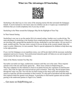 What Are The Advantages Of Snorkeling
Snorkeling is the ideal way to view some of the amazing marine life that surrounds the Galapagos
Islands. It can be learned in a few hours and even children can do it. It opens up a wonderland of
lifeforms that you would completely miss if you stay on land.
Snorkeling in the Water around the Galapagos May Be the Highlight of Your Trip
In Their Natural Setting
Snorkeling is one way to see the marine life in its natural setting. Another way is scuba diving. The
main advantage of snorkeling is the freedom from complicated gear and extended lessons. Unless you
are traveling with a group that has packed for diving, snorkeling is your best option. All you need is a
mask, snorkel and fins. You may want a wetsuit if you are diving on the western islands where the
water is cooler. Otherwise, it is not essential. There is special equipment for children to help them stay
in the right position.
If you visit the Galapagos on an expedition cruise, you will be provided with the necessary snorkeling
equipment and receive lessons. Your professional naturalist guide will help you see and recognize the
varied marine life that you will encounter.
Some of the Marine Animals You May See
Sea turtles sea turtles are large, cumbersome creatures until they are in the water. These majestic
animals swim with ease and mostly ignore the ... Show more content on Helpwriting.net ...
They have adapted over the millennia to feed on sea plants because the vegetation on land became
scarce. They look for algae and seaweed and are great swimmers. Their long, flat tail propels them
through the water very fast. You will also see them resting on the shore rocks and sometimes they
sneeze to expel the salt that accumulates in their nostrils. It is this puff of powdered salt that made the
first explorers think the iguanas were dragons. A good place to find marine iguanas and sea turtles
grazing is the underwater pasture in Tagus Cove, Isabela
... Get more on HelpWriting.net ...
 