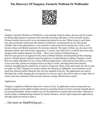 The Discovery Of Tungsten, Formerly Wolfram Or Wolframite
History
Tungsten, formerly Wolfram or Wolframite, is not naturally found in nature, and can only be created
by taking either protons or neutrons from naturally occurring substances. In the sixteenth century,
German smelters discovered it as an accompanying mineral to tin ores. When trying to smelt these
ores, they sometimes found foam like deposits would form, consuming the tin ores they found
valuable. Due to this phenomenon, it was said that it Tears away the tin and devours it like a wolf
devours sheep. and labeled somewhat of a nuisance material. The name wolfram was also due to the
substances black color and its hairy appearance. A century and a half later it would be given the name
Tungsten after another tungsten ore called ... Show more content on Helpwriting.net ...
The first were given to an engineer by the name of Robert Oxland, who had perfected the rendering
process. Oxlands process helped to open the pathway to industrialization, making Tungsten a metal
that was readily attainable for use in many different applications. Following his innovations, as soon
as ten years later, patents for tungsten used as an alloy in steels, and high speed steels became
common strengthening the material by as much as 20 percent. Many of the same steels are still in wide
use today. In 1904, Tungsten was used to replace the filaments in lightbulbs, as an alternative to the
much less efficient carbon filaments that were the standard of the era. This application was used to
illuminate the world, changing the way humans live forever, and is also still in wide use today. Only in
recent years have alternatives that are safer and more energy efficient been created.
Applications
Tungsten is applied to different metals for a variety of uses. In applications where strong steels are
needed, tungsten can be added in higher and lower quantities based on need to increase strength due to
its increased durability. Some common uses for the material are electron television tubes, filaments in
electric lamps, winding/heating elements for electric furnaces, missile/ high temperature applications,
and high speed tool steels to name a
... Get more on HelpWriting.net ...
 