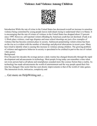 Violence And Violence Among Children
Introduction While the rate of crime in the United States has decreased overall an increase in senseless
violence being committed by young people leaves individuals trying to understand what is to blame. It
is encouraging that the rate of crimes of violence in the United States has dropped about 15 percent
since 1999. However, self reported violent offending by American youth has not declined. (Funk et al.
1) Work place violence, road rage disputes and mass school shootings are just a few examples of
violence that has become common place in society. Adolescent perpetrating violent crimes has been
on the rise as is evident with the number of shootings and physical altercations in recent years. Many
have tried to identify what is causing this increase in violence among children. The growing problem
of violence and aggressive behavior in society is speculated to be credited in part to the rise of violent
video games.
Background
Over the past few decades the average person s daily routine has changed drastically through the rapid
development and advancements in technology. Most people living today can remember a time when
not every person had a cell phone and smartphones sounded more like science fiction than a reality. As
technology has made advancements the world of entertainment and the way people spend their free
time has changed. One sector that has seen drastic improvements is that of the world of video games.
The interaction levels, intricacies, complexity and
... Get more on HelpWriting.net ...
 