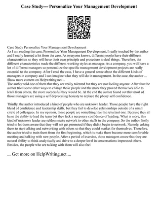 Case Study--- Personalize Your Management Development
Case Study Personalize Your Management Development
As I am reading the case, Personalize Your Management Development, I really touched by the author
and I really learned a lot from the case. As everyone knows, different people have their different
characteristics so they will have their own principle and procedure to deal things. Therefore, the
different characteristics made the different working styles as manager. As a company, you will have a
lot of different managers so personalize the specific management development projects are really
essential to the company. After I read the case, I have a general sense about the different kinds of
managers in company and I can imagine what they will do in management. In the case, the author ...
Show more content on Helpwriting.net ...
The author told one of them that they are really talented but they are not fooling anyone. After that the
author tried some other ways to change those people and the more they proved themselves able to
learn from others, the more successful they would be. At the end the author found out that most of
those managers are using a self deprecating honesty to replace the phony self confidence.
Thirdly, the author introduced a kind of people who are unknown leader. Those people have the right
blend of confidence and leadership skills, but they fail to develop relationships outside of a small
circle of colleagues. In my opinion, those people are something like the reluctant one. Because they all
have the ability to lead the team but they lack a necessary confidence of leading. What is more, this
kind of unknown leader are seldom make network to other staffs in the company. So the author firstly
tried to let them aware that they will not get promoted if they didn t begin to network. Namely, asking
them to start talking and networking with others so that they could market for themselves. Therefore,
the author tried to train them from the first beginning, which is make them become more comfortable
meeting and talking with new people. After a period of exercise, those managers aware that they are
natural ability to think analytically and drive to a deeper level in conversations impressed others.
Besides, the people who are talking with them will also feel
... Get more on HelpWriting.net ...
 