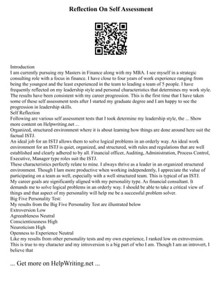 Reflection On Self Assessment
Introduction
I am currently pursuing my Masters in Finance along with my MBA. I see myself in a strategic
consulting role with a focus in finance. I have close to four years of work experience ranging from
being the youngest and the least experienced in the team to leading a team of 5 people. I have
frequently reflected on my leadership style and personal characteristics that determines my work style.
The results have been consistent with my career progression. This is the first time that I have taken
some of these self assessment tests after I started my graduate degree and I am happy to see the
progression in leadership skills.
Self Reflection
Following are various self assessment tests that I took determine my leadership style, the ... Show
more content on Helpwriting.net ...
Organized, structured environment where it is about learning how things are done around here suit the
factual ISTJ.
An ideal job for an ISTJ allows them to solve logical problems in an orderly way. An ideal work
environment for an ISTJ is quiet, organized, and structured, with rules and regulations that are well
established and clearly adhered to by all. Financial officer, Auditing, Administration, Process Control,
Executive, Manager type roles suit the ISTJ.
These characteristics perfectly relate to mine. I always thrive as a leader in an organized structured
environment. Though I lam more productive when working independently, I appreciate the value of
participating on a team as well, especially with a well structured team. This is typical of an ISTJ.
My career goals are significantly aligned with my personality type. As financial consultant. It
demands me to solve logical problems in an orderly way. I should be able to take a critical view of
things and that aspect of my personality will help me be a successful problem solver.
Big Five Personality Test:
My results from the Big Five Personality Test are illustrated below
Extroversion Low
Agreeableness Neutral
Conscientiousness High
Neuroticism High
Openness to Experience Neutral
Like my results from other personality tests and my own experience, I ranked low on extroversion.
This is true to my character and my introversion is a big part of who I am. Though I am an introvert, I
believe that
... Get more on HelpWriting.net ...
 