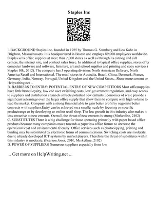 Staples Inc
I. BACKGROUND Staples Inc. founded in 1985 by Thomas G. Stemberg and Leo Kahn in
Brighton, Massachussets. It is headquartered in Boston and employs 89,000 employees worldwide.
Staples sells office supplies at more than 2,000 stores as well as through its catalog and call
centers, the internet site, and contract sales force. In additional to typical office supplies, stores offer
computer hardware and software, furniture, art and school supplies and printing and copy services (
Staples 10k, 2012). The company has 3 operating division: North American Delivery, North
America Retail and International. The retail stores in Australia, Brazil, China, Denmark, France,
Germany, India, Norway, Portugal, United Kingdom and the United States... Show more content on
Helpwriting.net ...
B. BARRIERS TO ENTRY: POTENTIAL ENTRY OF NEW COMPETITORS Most officesupplies
have little brand loyalty, low end user switching costs, low government regulation, and easy access
to suppliers and distribution channels attracts potential new entrants.Economies of scale provide a
significant advantage over the larger office supply that allow them to compete with high volume to
lead the market. Company with a strong financial able to gain better profit by negotiate better
contracts with suppliers.Entry can be achieved on a smaller scale by focusing on specific
productrange or by developing an online retail shop. The low growth in this industry also makes it
less attractive to new entrants. Overall, the threat of new entrants is strong (Merketline, 2102)
C. SUBSTITUTES There is a big challenge for those operating primarily with paper based office
products because many companies move towards a paperless office format to decrease the
operational cost and environmental friendly. Office services such as photocopying, printing and
binding may be substituted by electronic forms of communications. Switching costs are moderate
due to already developed ICT systems by market players. Therefore the threat of substitutes within
this industry is moderate. (Pearson Jones, 2010; Merketline, 2102)
D. POWER OF SUPPLIERS Numerous suppliers especially from low
... Get more on HelpWriting.net ...
 