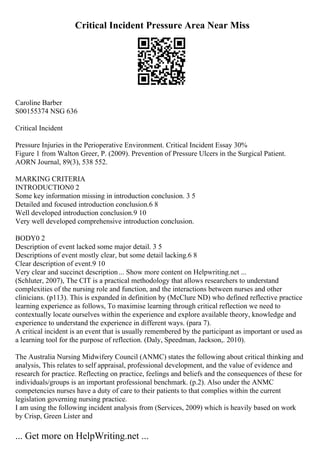 Critical Incident Pressure Area Near Miss
Caroline Barber
S00155374 NSG 636
Critical Incident
Pressure Injuries in the Perioperative Environment. Critical Incident Essay 30%
Figure 1 from Walton Greer, P. (2009). Prevention of Pressure Ulcers in the Surgical Patient.
AORN Journal, 89(3), 538 552.
MARKING CRITERIA
INTRODUCTION0 2
Some key information missing in introduction conclusion. 3 5
Detailed and focused introduction conclusion.6 8
Well developed introduction conclusion.9 10
Very well developed comprehensive introduction conclusion.
BODY0 2
Description of event lacked some major detail. 3 5
Descriptions of event mostly clear, but some detail lacking.6 8
Clear description of event.9 10
Very clear and succinct description... Show more content on Helpwriting.net ...
(Schluter, 2007), The CIT is a practical methodology that allows researchers to understand
complexities of the nursing role and function, and the interactions between nurses and other
clinicians. (p113). This is expanded in definition by (McClure ND) who defined reflective practice
learning experience as follows, To maximise learning through critical reflection we need to
contextually locate ourselves within the experience and explore available theory, knowledge and
experience to understand the experience in different ways. (para 7).
A critical incident is an event that is usually remembered by the participant as important or used as
a learning tool for the purpose of reflection. (Daly, Speedman, Jackson,. 2010).
The Australia Nursing Midwifery Council (ANMC) states the following about critical thinking and
analysis, This relates to self appraisal, professional development, and the value of evidence and
research for practice. Reflecting on practice, feelings and beliefs and the consequences of these for
individuals/groups is an important professional benchmark. (p.2). Also under the ANMC
competencies nurses have a duty of care to their patients to that complies within the current
legislation governing nursing practice.
I am using the following incident analysis from (Services, 2009) which is heavily based on work
by Crisp, Green Lister and
... Get more on HelpWriting.net ...
 