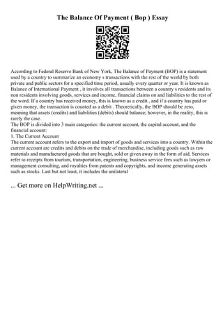 The Balance Of Payment ( Bop ) Essay
According to Federal Reserve Bank of New York, The Balance of Payment (BOP) is a statement
used by a country to summarize an economy s transactions with the rest of the world by both
private and public sectors for a specified time period, usually every quarter or year. It is known as
Balance of International Payment , it involves all transactions between a country s residents and its
non residents involving goods, services and income, financial claims on and liabilities to the rest of
the word. If a country has received money, this is known as a credit , and if a country has paid or
given money, the transaction is counted as a debit . Theoretically, the BOP should be zero,
meaning that assets (credits) and liabilities (debits) should balance; however, in the reality, this is
rarely the case.
The BOP is divided into 3 main categories: the current account, the capital account, and the
financial account:
1. The Current Account
The current account refers to the export and import of goods and services into a country. Within the
current account are credits and debits on the trade of merchandise, including goods such as raw
materials and manufactured goods that are bought, sold or given away in the form of aid. Services
refer to receipts from tourism, transportation, engineering, business service fees such as lawyers or
management consulting, and royalties from patents and copyrights, and income generating assets
such as stocks. Last but not least, it includes the unilateral
... Get more on HelpWriting.net ...
 