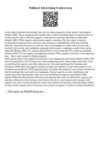 Political Advertising Controversy
In the realm of political advertising, there are two main categories of ads, positive and negative
(Brader 2006). These categorizations usually relate to their intended purpose or emotions that are
evoked. Positive ads, as the title suggests, evoke positive emotions like hope or enthusiasm
(Brader 2006). While negative ads promote negative emotions, like fear, anger or anxiety.
Evoking these emotions from voters are a key strategy to manipulating voters into a desired
behavior. Sometimes the goal is to interest voters in campaigns or to gain votes. Positive ads
typically focus on the own candidates campaign while negative campaigns usually focus on the
opponent (Brader 2006). In a study by Khan (1993), it was found that 65% of ads are candidate
oriented while 35% are negative and opponent oriented. When negative ads focus on the opponent,
they... Show more content on Helpwriting.net ...
Many people believe that negative ads promote voter engagement and turnout (Martin 2004). This
area of research has a lot of controversy and contradicting results. Some studies claim that voters
are mobilized by negative ads while others do not. One study performed by Freedman and
Goldstein (1999) show that negative ads do not reduce the number of voters that turnout to vote.
Freedman and Goldstein (1999) analyzed many old studies that looked at voter turnout and showed
that the methods that were used were inadequate. Newer research on voter mobilization and
turnout have been showing that voters are in fact mobilized by negative ads (Martin 2004).
Martin (2004) also did research within this area showing that voters are affected by negative ads
and these effects do in fact increase voter turnout. However, voter turnout only increases with
negative ads until a certain threshold in which voter turnout will decrease if passed (Martin 2004).
In other words, negative ads will increase voter turnout as long as it is below a certain threshold of
... Get more on HelpWriting.net ...
 