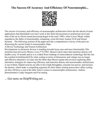 The Success Of Accuracy And Efficiency Of Neuromorphic...
The success of accuracy and efficiency of neuromorphic architectures led to the the advent of more
applications that demanded even more work in this field.Advancement at architecture level and
state of the art in silicon neural processing began in the early 1980 s when Carver Mead, widely
regarded as the father of neuromorphic computing, wrote the book Analog VLSI and Neural
Systems. . The following sections of the paper provide a comprehensive survey of the prior art
discussing the current trends in neuromorphic chips.
A.Device Technology and NeuronArchitecture
Developments in electronic devices is trending towards lesser area and more functionality.This
trend has been driven by Moore s Law (*?) [1965_Moore] which states that transistor density will
double every 18 months and as it is evident from roadmap of semiconductor technology that this law
has reached its bottleneck[3].So when scaling in terms of dimensions and voltage was no longer
and effective alternative we enter into the More than Moore regime that involves exploring other
alternative strategies for improving efficiency and transistor density and neuromorphic architectures
is one of them. Digital neurons are able to have high throughput, consume less power, and increase
the density, which make a compelling argument for their future.Analog neuron don t affect scaling
yet they still have a seat at the table when it comes to neuromorphic architectures. Authors
demonstrated a Leaky Integrate and Fire analog
... Get more on HelpWriting.net ...
 