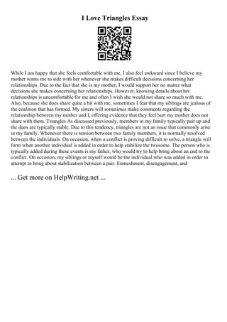 I Love Triangles Essay
While I am happy that she feels comfortable with me, I also feel awkward since I believe my
mother wants me to side with her whenever she makes difficult decisions concerning her
relationships. Due to the fact that she is my mother, I would support her no matter what
decisions she makes concerning her relationships. However, knowing details about her
relationships is uncomfortable for me and often I wish she would not share so much with me.
Also, because she does share quite a bit with me, sometimes I fear that my siblings are jealous of
the coalition that has formed. My sisters will sometimes make comments regarding the
relationship between my mother and I, offering evidence that they feel hurt my mother does not
share with them. Triangles As discussed previously, members in my family typically pair up and
the duos are typically stable. Due to this tendency, triangles are not an issue that commonly arise
in my family. Whenever there is tension between two family members, it is normally resolved
between the individuals. On occasion, when a conflict is proving difficult to solve, a triangle will
form when another individual is added in order to help stabilize the twosome. The person who is
typically added during these events is my father, who would try to help bring about an end to the
conflict. On occasion, my siblings or myself would be the individual who was added in order to
attempt to bring about stabilization between a pair. Enmeshment, disengagement, and
... Get more on HelpWriting.net ...
 