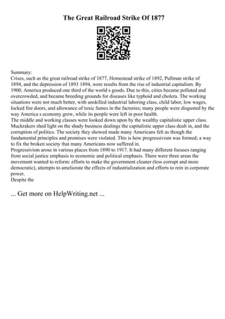 The Great Railroad Strike Of 1877
Summary:
Crises, such as the great railroad strike of 1877, Homestead strike of 1892, Pullman strike of
1894, and the depression of 1893 1894, were results from the rise of industrial capitalism. By
1900, America produced one third of the world s goods. Due to this, cities became polluted and
overcrowded, and became breeding grounds for diseases like typhoid and cholera. The working
situations were not much better, with unskilled industrial laboring class, child labor, low wages,
locked fire doors, and allowance of toxic fumes in the factories; many people were disgusted by the
way America s economy grew, while its people were left in poor health.
The middle and working classes were looked down upon by the wealthy capitalistic upper class.
Muckrakers shed light on the shady business dealings the capitalistic upper class dealt in, and the
corruption of politics. The society they showed made many Americans felt as though the
fundamental principles and promises were violated. This is how progressivism was formed; a way
to fix the broken society that many Americans now suffered in.
Progressivism arose in various places from 1890 to 1917. It had many different focuses ranging
from social justice emphasis to economic and political emphasis. There were three areas the
movement wanted to reform: efforts to make the government cleaner (less corrupt and more
democratic), attempts to ameliorate the effects of industrialization and efforts to rein in corporate
power.
Despite the
... Get more on HelpWriting.net ...
 