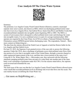Case Analysis Of The Clean Water System
Summary:
The petitioner, Los Angeles County Flood Control District (District), controls a municipal
separate store sewer system, also known as MS4, which was discharging polluted storm water
into four rivers (Los Angeles River, San Gabriel River, Santa Clara River and Malibu Creek) that
exceeded pollutant standards into navigable waters beginning 2002 or 2003. The MS4 is a
system of conveyances that is designed to collect polluted storm water and discharge the water
into navigable waters. It is not a combined sewer or a part of a sewage treatment plant. MS4
operates are required by the Clean Water Act (CWA) to obtain a National Pollutant Discharge
Elimination system (NPDES) permit before discharging water. The respondents, Natural ... Show
more content on Helpwriting.net ...
The data from the stations allowed the Ninth Court of Appeals to hold the District liable for the
Los Angeles and San Gabriel rivers.
On June 25, 2012, the Supreme Court granted review of the case only to answer the following
question: Under the CWA, does a discharge of pollutants occur when polluted water flows from
one portion of a river that is navigable water of the United States, through a concrete channel or
other engineered improvement in the river, and then into a lower portion of the same river? .
Using the S. Fla. Water Mgmt. Dist. v. Miccosukee case, they answered with the following
statement; pumping polluted water from one part of a water body into another part of the same
body is not a discharge of pollutants under the CWA. For the reasons stated above, the supreme
court reversed and remanded the case.
Analysis:
The main issue of the case was that the Los Angeles County Flood Control District allowed storm
water runoff that exceeded pollutant levels to discharge into rivers that flows into the ocean. The
case mainly focuses on defining the Clean Water Act,
... Get more on HelpWriting.net ...
 