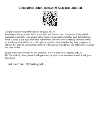 Comparison And Contrast Of Kangaroo And Rat
Comparison and Contrast Between the kangaroo and rat
Kangaroos are large animals found in Australia and America that come from a family called
marsupials which refer to an animal with a poach. The pouch is where they keep their offspring
which is called a Joey right after birth. Furthermore rats come from the family known as rodents
are small animals which thrive on dark places; they have four limbs but they have not poach. In
addition they are both mammals and are both wild, they have similarities and differences which are
described further.
Several similarities between the two mammals, however between a kangaroo and a rat
The first similarity is the physical and appearance they have four teeth on their skull which grow
throughout
... Get more on HelpWriting.net ...
 