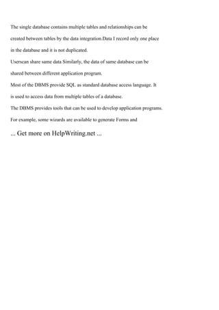 The single database contains multiple tables and relationships can be
created between tables by the data integration.Data I record only one place
in the database and it is not duplicated.
Userscan share same data Similarly, the data of same database can be
shared between different application program.
Most of the DBMS provide SQL as standard database access language. It
is used to access data from multiple tables of a database.
The DBMS provides tools that can be used to develop application programs.
For example, some wizards are available to generate Forms and
... Get more on HelpWriting.net ...
 