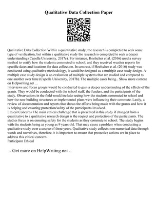 Qualitative Data Collection Paper
Qualitative Data Collection Within a quantitative study, the research is completed to seek some
type of verification, but within a qualitative study the research is completed to seek a deeper
understanding (Capella University, 2017c). For instance, Hoelscher et al. (2016) used a survey
method to verify how the students commuted to school, and they received weather reports for
specific dates and locations for data collection. In contrast, if Hoelscher et al. (2016) study was
conducted using qualitative methodology, it would be designed as a multiple case study design. A
multiple case study design is an evaluation of multiple systems that are studied and compared to
one another over time (Capella University, 2017b). The multiple cases being... Show more content
on Helpwriting.net ...
Interviews and focus groups would be conducted to gain a deeper understanding of the effects of the
grants. They would be conducted with the school staff, the funders, and the participants of the
study. Observations in the field would include seeing how the students commuted to school and
how the new building structures or implemented plans were influencing their commute. Lastly, a
review of documentation and reports that shows the efforts being made with the grants and how it
is helping and ensuring protection/safety of the participants involved.
Ethical Concerns The main ethical challenge that is presented in this study if changed from a
quantitative to a qualitative research design is the respect and protection of the participants. The
studies focus is on ensuring safety for the students as they commute to school. The study begins
with the students being as young as 9 years old. That may cause a problem when conducting a
qualitative study over a course of three years. Qualitative study collects non numerical data through
words and narratives, therefore, it is important to ensure that protective actions are in place to
address this ethical concern.
Participant Ethical
... Get more on HelpWriting.net ...
 