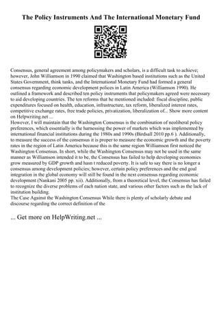 The Policy Instruments And The International Monetary Fund
Consensus, general agreement among policymakers and scholars, is a difficult task to achieve;
however, John Williamson in 1990 claimed that Washington based institutions such as the United
States Government, think tanks, and the International Monetary Fund had formed a general
consensus regarding economic development polices in Latin America (Williamson 1990). He
outlined a framework and described ten policy instruments that policymakers agreed were necessary
to aid developing countries. The ten reforms that he mentioned included: fiscal discipline, public
expenditures focused on health, education, infrastructure, tax reform, liberalized interest rates,
competitive exchange rates, free trade policies, privatization, liberalization of... Show more content
on Helpwriting.net ...
However, I will maintain that the Washington Consensus is the combination of neoliberal policy
preferences, which essentially is the harnessing the power of markets which was implemented by
international financial institutions during the 1980s and 1990s (Birdsall 2010 pp.6 ). Additionally,
to measure the success of the consensus it is proper to measure the economic growth and the poverty
rates in the region of Latin America because this is the same region Williamson first noticed the
Washington Consensus. In short, while the Washington Consensus may not be used in the same
manner as Williamson intended it to be, the Consensus has failed to help developing economies
grow measured by GDP growth and hasn t reduced poverty. It is safe to say there is no longer a
consensus among development policies; however, certain policy preferences and the end goal
integration in the global economy will still be found in the next consensus regarding economic
development (Nankani 2005 pp. xii). Additionally, from a theoretical level, the Consensus has failed
to recognize the diverse problems of each nation state, and various other factors such as the lack of
institution building.
The Case Against the Washington Consensus While there is plenty of scholarly debate and
discourse regarding the correct definition of the
... Get more on HelpWriting.net ...
 