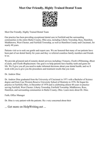 Meet Our Friendly, Highly Trained Dental Team
Meet Our Friendly, Highly Trained Dental Team
Our practice has been providing exceptional dental care in Fairfield and the surrounding
communities in the entire Butler County, Ohio area, including Liberty Township, Ross, Hamilton,
Middletown, West Chester, and Fairfield Township, as well as Hamilton County and Cincinnati, for
nearly 40 years.
Patients visit us to seek our gentle and expert care. We are honored that many of our patients have
been part of our dental family for years and they ve referred countless family members and friends
to us.
We provide gGeneral and cCosmetic dental services including vVeneers, tTeeth wWhitening, rRoot
cCanals, and tTeeth rReplacement. Our goal is to help patients have healthy teeth and gums for
life. We ll give you all you need to make informed decisions about your dental health, and we ll
work with you to give you the procedures and treatment results that you want.
Dr. Andrew Dine
Dr. Andrew Dine graduated from the University of Cincinnati in 1971 with a Bachelor of Science
degree and from Case Western Reserve University School of Dentistry in 1976. He began his
practice in Fairfield, Ohio, in December of 1976 and is celebrating almost 40 years in practice
serving Fairfield, West Chester, Liberty Township, Fairfield Township, Middletown, Ross,
Hamilton, and surrounding communities in Butler County, Ohio. Learn more about Dr. Dine.
Faith, Office Manager
Dr. Dine is very patient with the patients. He s very concerned about their
... Get more on HelpWriting.net ...
 