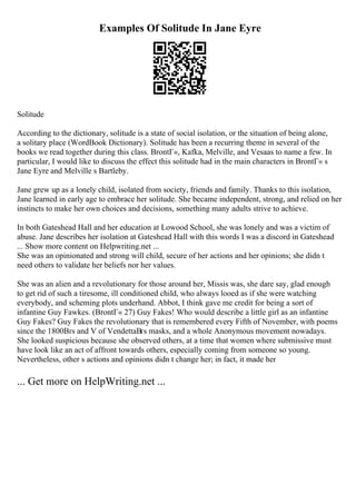 Examples Of Solitude In Jane Eyre
Solitude
According to the dictionary, solitude is a state of social isolation, or the situation of being alone,
a solitary place (WordBook Dictionary). Solitude has been a recurring theme in several of the
books we read together during this class. BrontГ«, Kafka, Melville, and Vesaas to name a few. In
particular, I would like to discuss the effect this solitude had in the main characters in BrontГ« s
Jane Eyre and Melville s Bartleby.
Jane grew up as a lonely child, isolated from society, friends and family. Thanks to this isolation,
Jane learned in early age to embrace her solitude. She became independent, strong, and relied on her
instincts to make her own choices and decisions, something many adults strive to achieve.
In both Gateshead Hall and her education at Lowood School, she was lonely and was a victim of
abuse. Jane describes her isolation at Gateshead Hall with this words I was a discord in Gateshead
... Show more content on Helpwriting.net ...
She was an opinionated and strong will child, secure of her actions and her opinions; she didn t
need others to validate her beliefs nor her values.
She was an alien and a revolutionary for those around her, Missis was, she dare say, glad enough
to get rid of such a tiresome, ill conditioned child, who always looed as if she were watching
everybody, and scheming plots underhand. Abbot, I think gave me credit for being a sort of
infantine Guy Fawkes. (BrontГ« 27) Guy Fakes! Who would describe a little girl as an infantine
Guy Fakes? Guy Fakes the revolutionary that is remembered every Fifth of November, with poems
since the 1800Вґs and V of VendettaВґs masks, and a whole Anonymous movement nowadays.
She looked suspicious because she observed others, at a time that women where submissive must
have look like an act of affront towards others, especially coming from someone so young.
Nevertheless, other s actions and opinions didn t change her; in fact, it made her
... Get more on HelpWriting.net ...
 