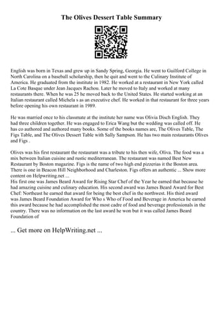 The Olives Dessert Table Summary
English was born in Texas and grew up in Sandy Spring, Georgia. He went to Guilford College in
North Carolina on a baseball scholarship, then he quit and went to the Culinary Institute of
America. He graduated from the institute in 1982. He worked at a restaurant in New York called
La Cote Basque under Jean Jacques Rachou. Later he moved to Italy and worked at many
restaurants there. When he was 25 he moved back to the United States. He started working at an
Italian restaurant called Michela s as an executive chef. He worked in that restaurant for three years
before opening his own restaurant in 1989.
He was married once to his classmate at the institute her name was Olivia Disch English. They
had three children together. He was engaged to Erica Wang but the wedding was called off. He
has co authored and authored many books. Some of the books names are, The Olives Table, The
Figs Table, and The Olives Dessert Table with Sally Sampson. He has two main restaurants Olives
and Figs .
Olives was his first restaurant the restaurant was a tribute to his then wife, Oliva. The food was a
mix between Italian cuisine and rustic mediterranean. The restaurant was named Best New
Restaurant by Boston magazine. Figs is the name of two high end pizzerias it the Boston area.
There is one in Beacon Hill Neighborhood and Charleston. Figs offers an authentic ... Show more
content on Helpwriting.net ...
His first one was James Beard Award for Rising Star Chef of the Year he earned that because he
had amazing cuisine and culinary education. His second award was James Beard Award for Best
Chef: Northeast he earned that award for being the best chef in the northwest. His third award
was James Beard Foundation Award for Who s Who of Food and Beverage in America he earned
this award because he had accomplished the most cadre of food and beverage professionals in the
country. There was no information on the last award he won but it was called James Beard
Foundation of
... Get more on HelpWriting.net ...
 