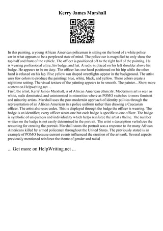 Kerry James Marshall
In this painting, a young African American policeman is sitting on the hood of a white police
car in what appears to be a perplexed state of mind. The police car is magnified to only show the
top half and front of the vehicle. The officer is positioned off to the right half of the painting. He
is wearing professional attire, his badge, and hat. A radio is placed on his left shoulder above his
badge. He appears to be on duty. The officer has one hand positioned on his hip while the other
hand is relaxed on his lap. Five yellow sun shaped streetlights appear in the background. The artist
uses few colors to produce the painting: blue, white, black, and yellow. These colors create a
nighttime setting. The visual texture of the painting appears to be smooth. The painter... Show more
content on Helpwriting.net ...
First, the artist, Kerry James Marshall, is of African American ethnicity. Modernism art is seen as
white, male dominated, and uninterested in minorities where as POMO switches to more feminist
and minority artists. Marshall uses the post modernist approach of identity politics through the
representation of an African American in a police uniform rather than drawing a Caucasian
officer. The artist also uses codes. This is displayed through the badge the officer is wearing. The
badge is an identifier; every officer wears one but each badge is specific to one officer. The badge
is symbolic of uniqueness and individuality which helps reinforce the artist s theme. The number
written on the badge is not easily determined in the portrait. The artist s description verbalizes the
reasoning for creating the portrait. Marshall states the portrait was a response to the many African
Americans killed by armed policemen throughout the United States. The previously stated is an
example of POMO because current events influenced the creation of the artwork. Several aspects
previously mentioned reinforce the theme of gender and racial
... Get more on HelpWriting.net ...
 